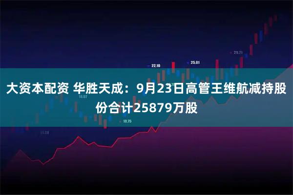 大资本配资 华胜天成：9月23日高管王维航减持股份合计25879万股