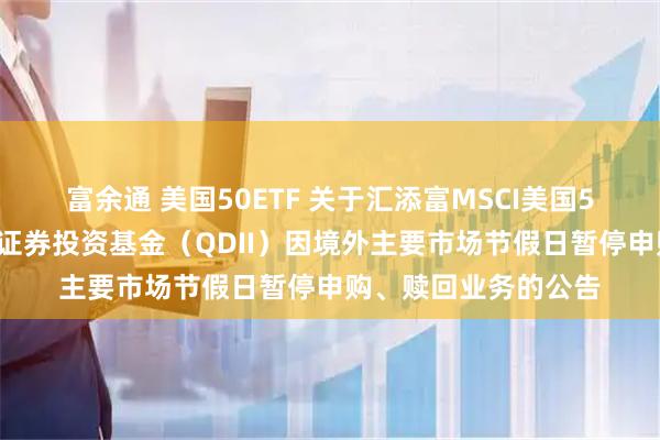 富余通 美国50ETF 关于汇添富MSCI美国50交易型开放式指数证券投资基金（QDII）因境外主要市场节假日暂停申购、赎回业务的公告