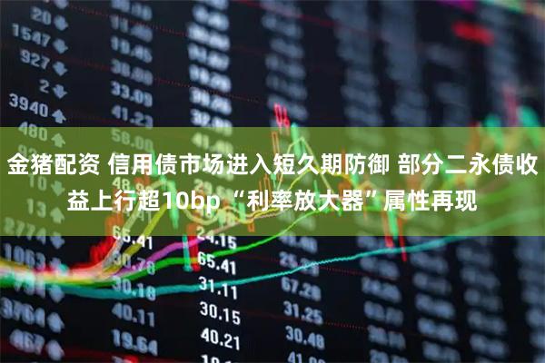 金猪配资 信用债市场进入短久期防御 部分二永债收益上行超10bp “利率放大器”属性再现