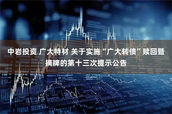 中岩投资 广大特材 关于实施“广大转债”赎回暨摘牌的第十三次提示公告