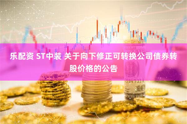 乐配资 ST中装 关于向下修正可转换公司债券转股价格的公告
