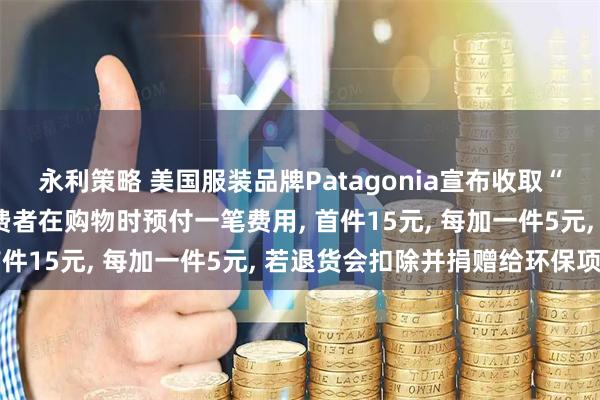 永利策略 美国服装品牌Patagonia宣布收取“地球使用费”: 要求消费者在购物时预付一笔费用, 首件15元, 每加一件5元, 若退货会扣除并捐赠给环保项目