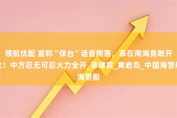 领航优配 宣称“保台”话音刚落,菲在南海竟敢开火!中方忍无可忍火力全开_菲律宾_黄岩岛_中国海警船