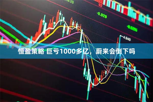 恒盈策略 巨亏1000多亿，蔚来会倒下吗