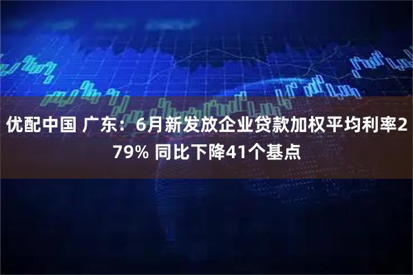 优配中国 广东：6月新发放企业贷款加权平均利率279% 同比下降41个基点