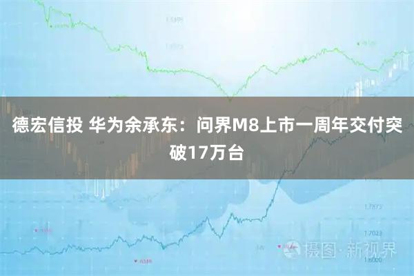 德宏信投 华为余承东：问界M8上市一周年交付突破17万台