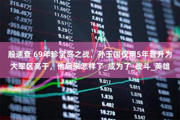 股速查 69年珍宝岛之战，孙玉国仅用5年晋升为大军区高干，他后来怎样了_成为了_战斗_英雄