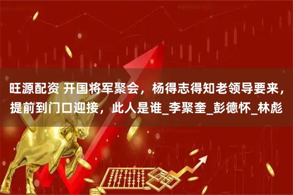 旺源配资 开国将军聚会，杨得志得知老领导要来，提前到门口迎接，此人是谁_李聚奎_彭德怀_林彪
