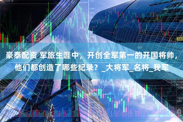 豪泰配资 军旅生涯中，开创全军第一的开国将帅，他们都创造了哪些纪录？_大将军_名将_我军