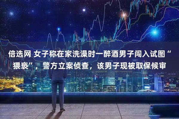 倍选网 女子称在家洗澡时一醉酒男子闯入试图“猥亵”，警方立案侦查，该男子现被取保候审