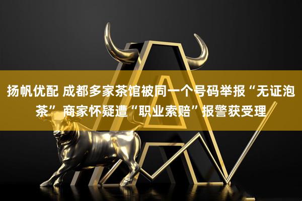 扬帆优配 成都多家茶馆被同一个号码举报“无证泡茶” 商家怀疑遭“职业索赔”报警获受理