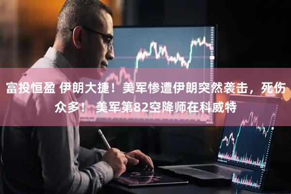 富投恒盈 伊朗大捷！美军惨遭伊朗突然袭击，死伤众多！ 美军第82空降师在科威特