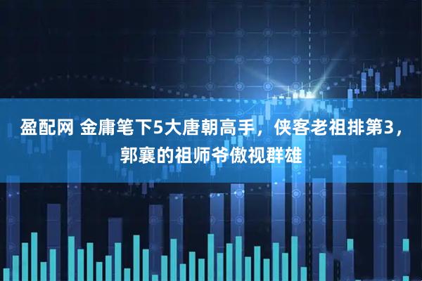 盈配网 金庸笔下5大唐朝高手，侠客老祖排第3，郭襄的祖师爷傲视群雄