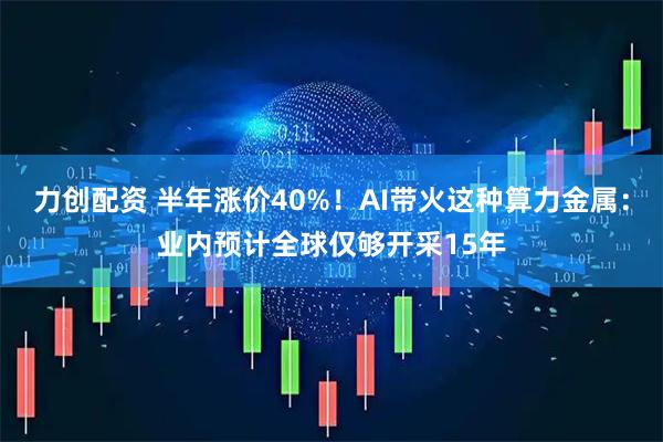 力创配资 半年涨价40%！AI带火这种算力金属：业内预计全球仅够开采15年