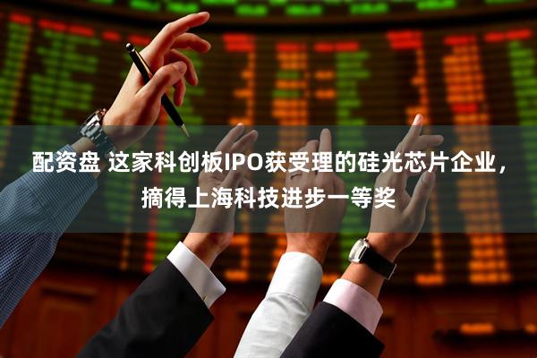 配资盘 这家科创板IPO获受理的硅光芯片企业，摘得上海科技进步一等奖