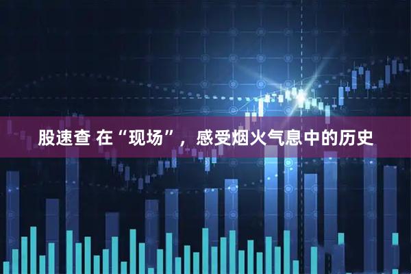 股速查 在“现场”，感受烟火气息中的历史