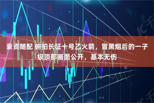 豪资随配 俯拍长征十号乙火箭，冒黑烟后的一子级顶部画面公开，基本无伤