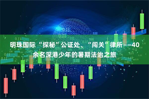 明珠国际 “探秘”公证处、“闯关”律所——40余名深港少年的暑期法治之旅