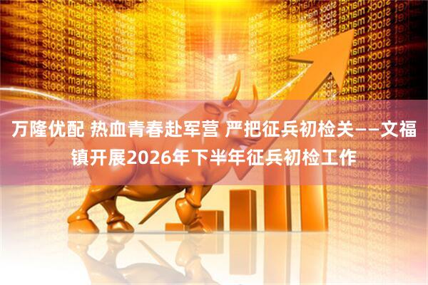 万隆优配 热血青春赴军营 严把征兵初检关——文福镇开展2026年下半年征兵初检工作