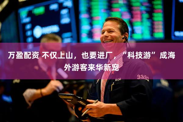 万盈配资 不仅上山，也要进厂，“科技游” 成海外游客来华新宠