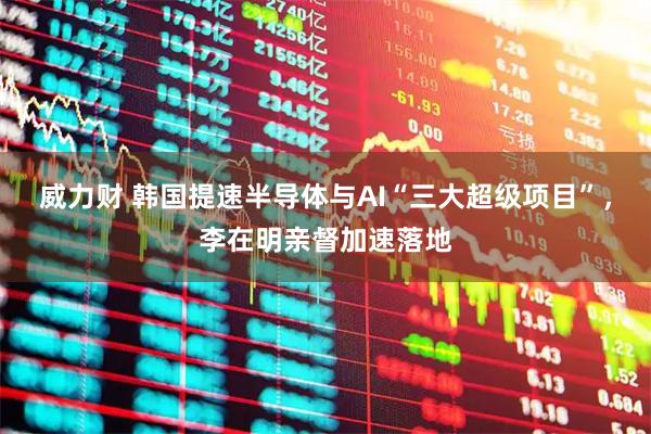 威力财 韩国提速半导体与AI“三大超级项目”，李在明亲督加速落地