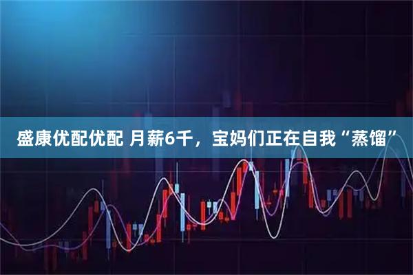 盛康优配优配 月薪6千，宝妈们正在自我“蒸馏”